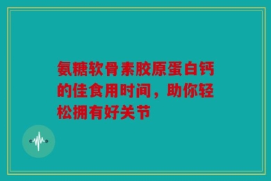 氨糖软骨素胶原蛋白钙的佳食用时间，助你轻松拥有好关节