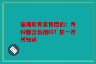 氨糖软骨素背后的：每种都含氨糖吗？你一定想知道