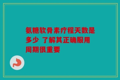 氨糖软骨素疗程天数是多少 了解其正确服用周期很重要