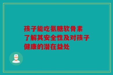 孩子能吃氨糖软骨素 了解其安全性及对孩子健康的潜在益处