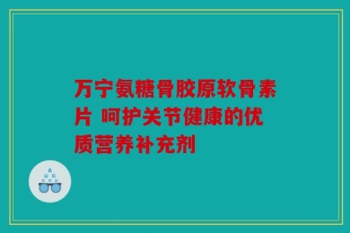 万宁氨糖骨胶原软骨素片 呵护关节健康的优质营养补充剂