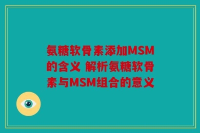 氨糖软骨素添加MSM的含义 解析氨糖软骨素与MSM组合的意义