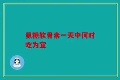 氨糖软骨素一天中何时吃为宜