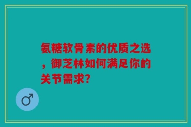 氨糖软骨素的优质之选，御芝林如何满足你的关节需求？