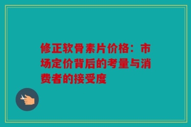 修正软骨素片价格：市场定价背后的考量与消费者的接受度