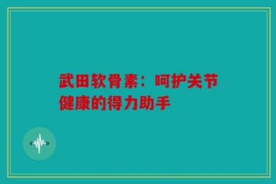 武田软骨素：呵护关节健康的得力助手