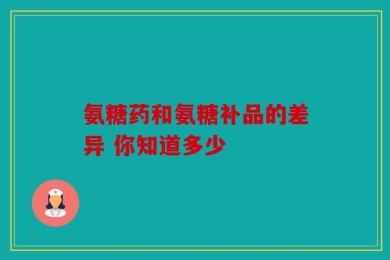 氨糖药和氨糖补品的差异 你知道多少