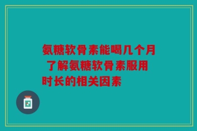 氨糖软骨素能喝几个月 了解氨糖软骨素服用时长的相关因素