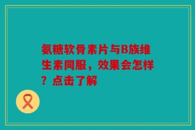 氨糖软骨素片与B族维生素同服，效果会怎样？点击了解