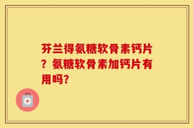 芬兰得氨糖软骨素钙片？氨糖软骨素加钙片有用吗？