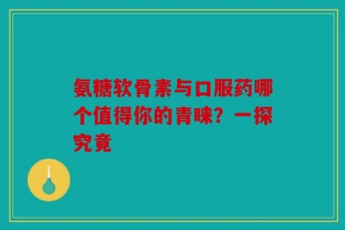 氨糖软骨素与口服药哪个值得你的青睐？一探究竟