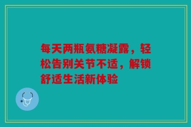 每天两瓶氨糖凝露，轻松告别关节不适，解锁舒适生活新体验