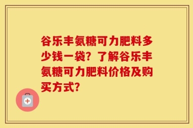 谷乐丰氨糖可力肥料多少钱一袋？了解谷乐丰氨糖可力肥料价格及购买方式？