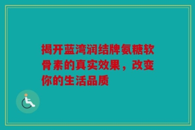 揭开蓝湾润结牌氨糖软骨素的真实效果，改变你的生活品质