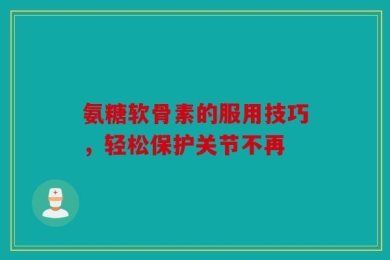 氨糖软骨素的服用技巧，轻松保护关节不再