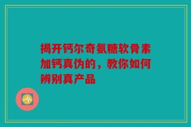 揭开钙尔奇氨糖软骨素加钙真伪的，教你如何辨别真产品