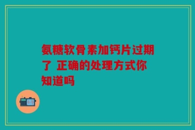 氨糖软骨素加钙片过期了 正确的处理方式你知道吗