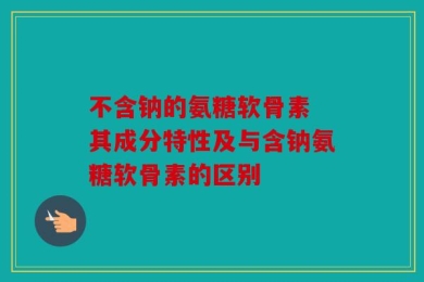 不含钠的氨糖软骨素 其成分特性及与含钠氨糖软骨素的区别