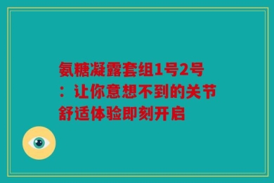 氨糖凝露套组1号2号：让你意想不到的关节舒适体验即刻开启