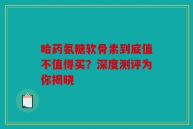 哈药氨糖软骨素到底值不值得买？深度测评为你揭晓