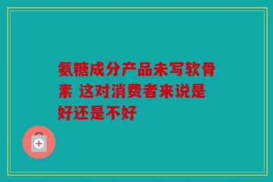 氨糖成分产品未写软骨素 这对消费者来说是好还是不好
