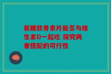 氨糖软骨素片能否与维生素D一起吃 探究两者搭配的可行性