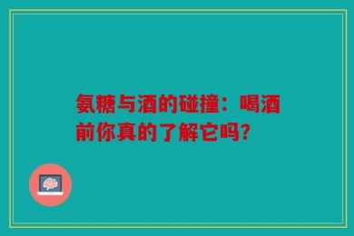 氨糖与酒的碰撞：喝酒前你真的了解它吗？