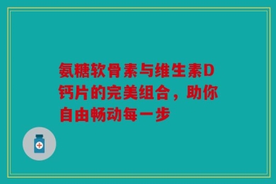 氨糖软骨素与维生素D钙片的完美组合，助你自由畅动每一步