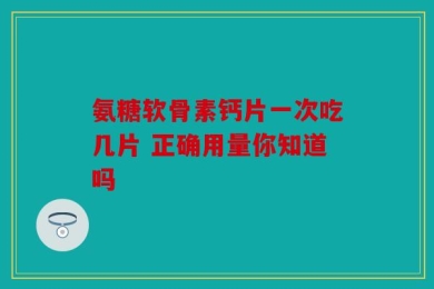 氨糖软骨素钙片一次吃几片 正确用量你知道吗