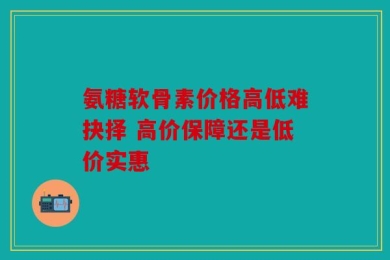 氨糖软骨素价格高低难抉择 高价保障还是低价实惠