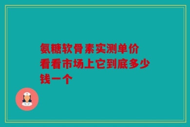 氨糖软骨素实测单价 看看市场上它到底多少钱一个