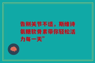 告别关节不适，斯维诗氨糖软骨素带你轻松活力每一天”