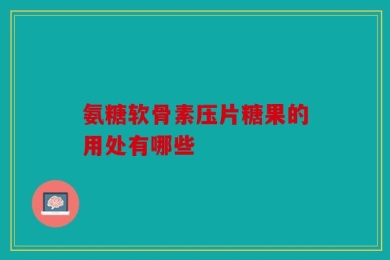 氨糖软骨素压片糖果的用处有哪些