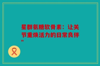 星群氨糖软骨素：让关节重焕活力的日常良伴”