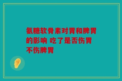 氨糖软骨素对胃和脾胃的影响 吃了是否伤胃不伤脾胃