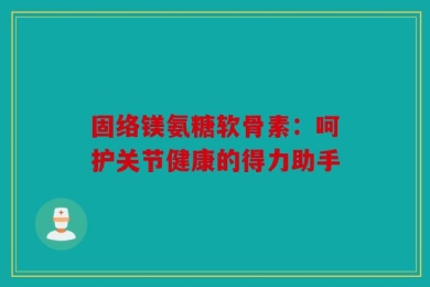 固络镁氨糖软骨素：呵护关节健康的得力助手