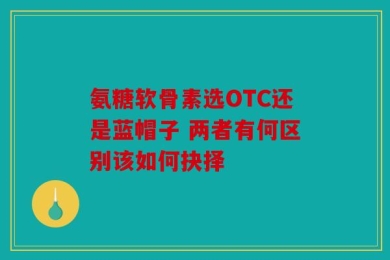 氨糖软骨素选OTC还是蓝帽子 两者有何区别该如何抉择