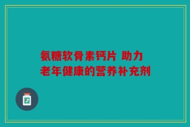 氨糖软骨素钙片 助力老年健康的营养补充剂
