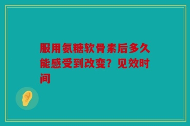 服用氨糖软骨素后多久能感受到改变？见效时间
