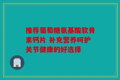 推荐葡萄糖氨基酸软骨素钙片 补充营养呵护关节健康的好选择