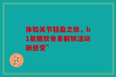 体验关节轻盈之旅，b1氨糖软骨素解锁活动新感受”