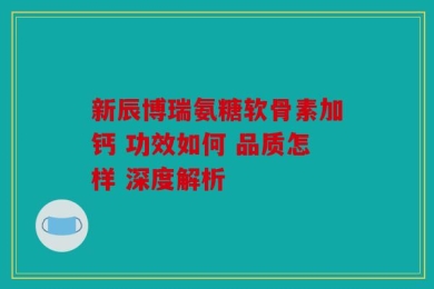 新辰博瑞氨糖软骨素加钙 功效如何 品质怎样 深度解析
