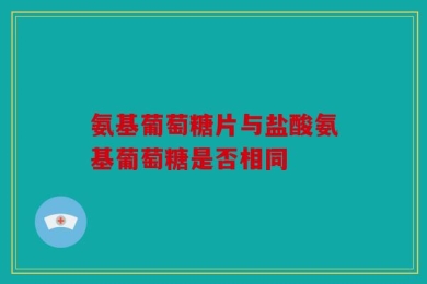 氨基葡萄糖片与盐酸氨基葡萄糖是否相同