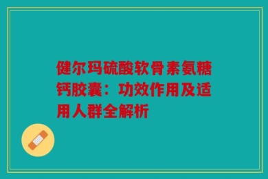 健尔玛硫酸软骨素氨糖钙胶囊：功效作用及适用人群全解析