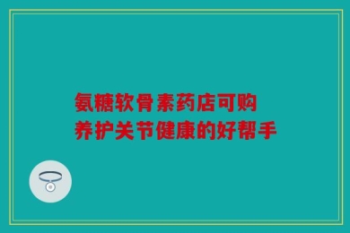 氨糖软骨素药店可购 养护关节健康的好帮手
