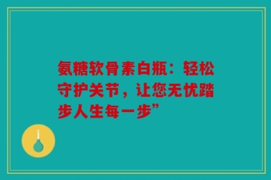 氨糖软骨素白瓶：轻松守护关节，让您无忧踏步人生每一步”