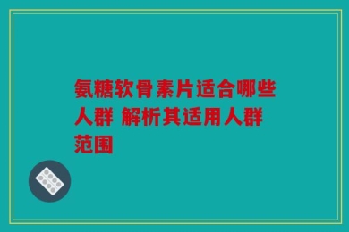 氨糖软骨素片适合哪些人群 解析其适用人群范围