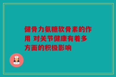 健骨力氨糖软骨素的作用 对关节健康有着多方面的积极影响