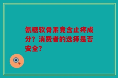 氨糖软骨素竟含止疼成分？消费者的选择是否安全？