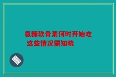 氨糖软骨素何时开始吃 这些情况需知晓